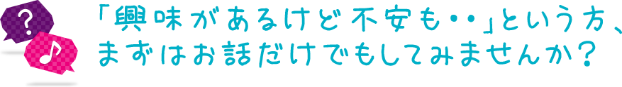 「興味があるけど不安も･･」という方、まずはお話だけでもしてみませんか？